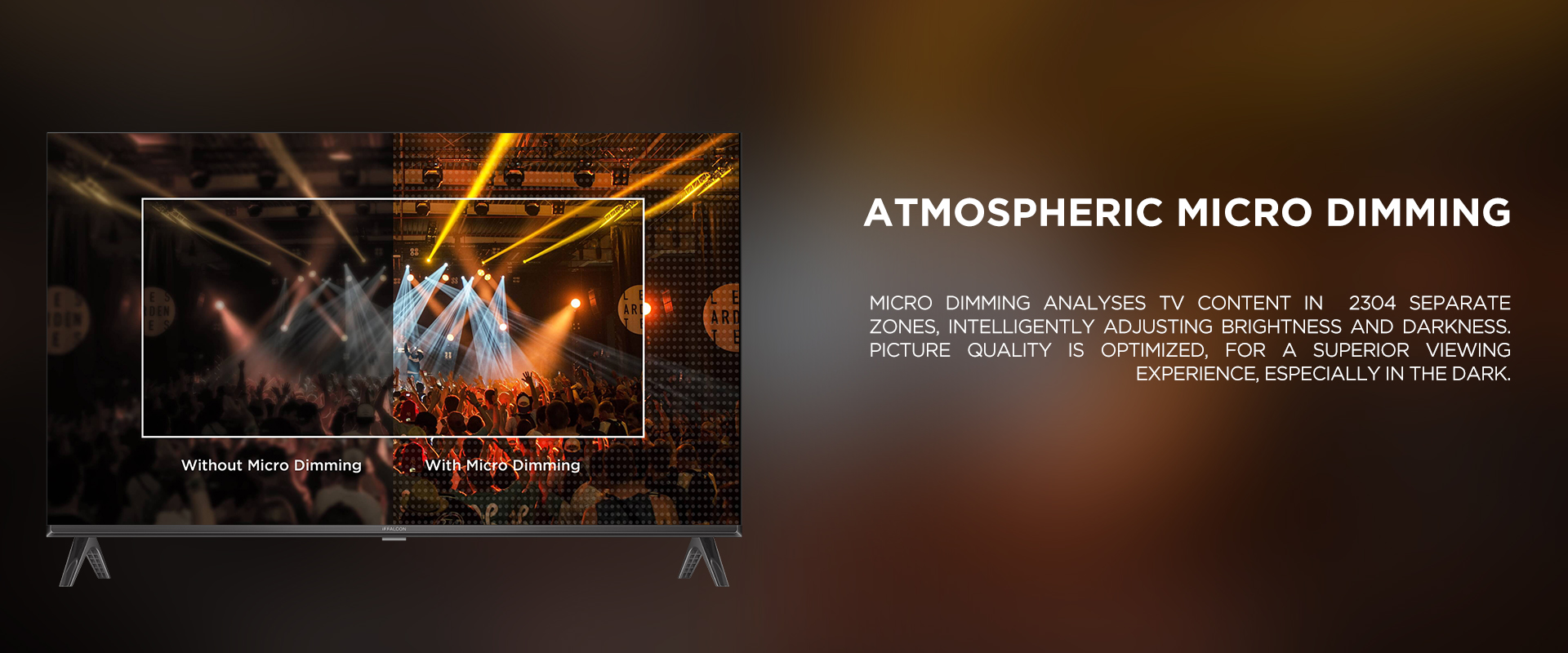 ATMOSPHERIC MICRO DIMMING - Micro Dimming analyses TV content in 2304 separate zones, intelligently adjusting brightness and darkness. Picture quality is optimized, for a superior viewing experience, especially in the dark.